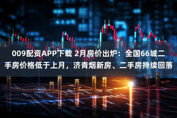 009配资APP下载 2月房价出炉：全国66城二手房价格低于上月，济青烟新房、二手房持续回落