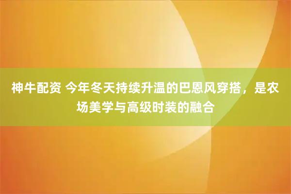 神牛配资 今年冬天持续升温的巴恩风穿搭，是农场美学与高级时装的融合