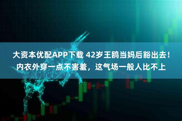 大资本优配APP下载 42岁王鸥当妈后豁出去！内衣外穿一点不害羞，这气场一般人比不上
