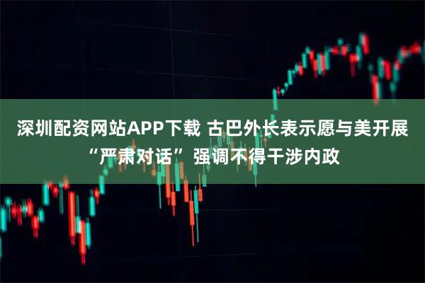 深圳配资网站APP下载 古巴外长表示愿与美开展“严肃对话” 强调不得干涉内政