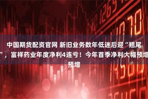 中国期货配资官网 新旧业务数年低迷后迎“翘尾”，富祥药业年度净利4连亏！今年首季净利大幅预增