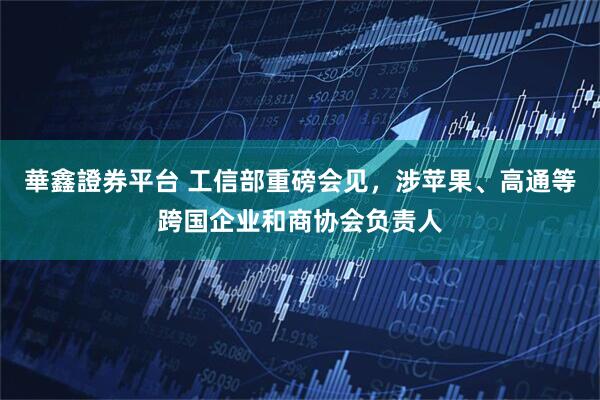 華鑫證券平台 工信部重磅会见，涉苹果、高通等跨国企业和商协会负责人