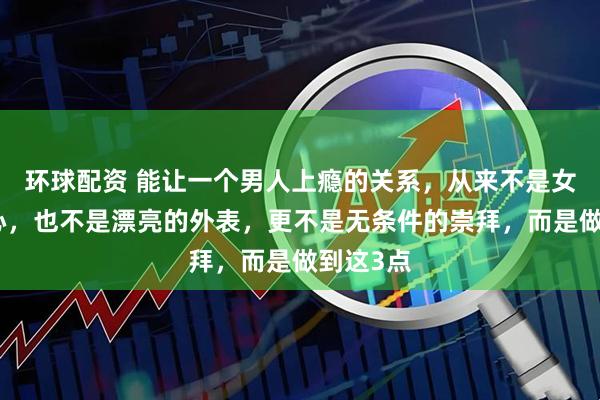 环球配资 能让一个男人上瘾的关系，从来不是女人的真心，也不是漂亮的外表，更不是无条件的崇拜，而是做到这3点