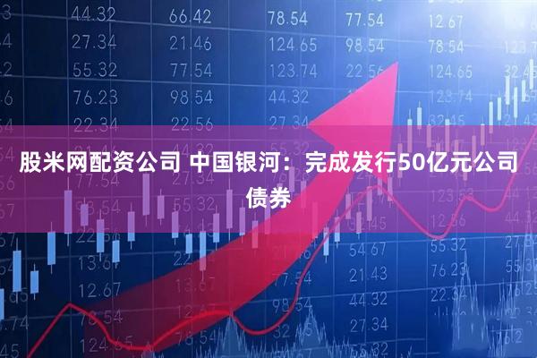 股米网配资公司 中国银河：完成发行50亿元公司债券