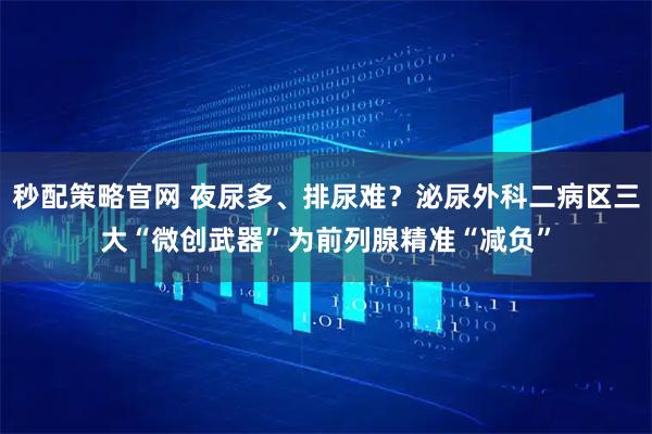 秒配策略官网 夜尿多、排尿难？泌尿外科二病区三大“微创武器”为前列腺精准“减负”