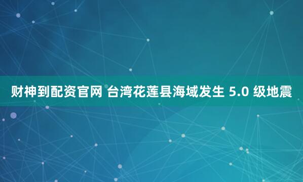 财神到配资官网 台湾花莲县海域发生 5.0 级地震