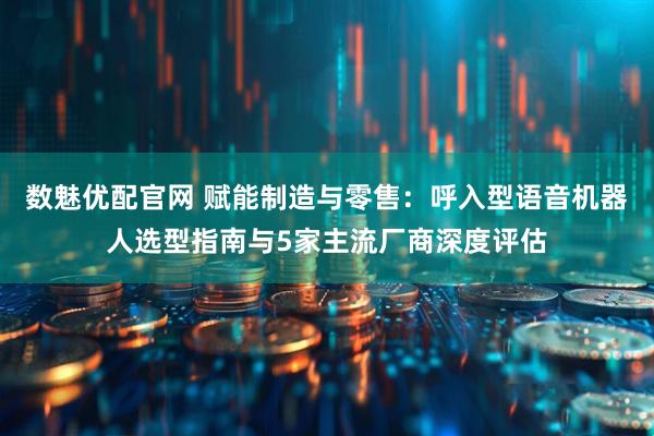数魅优配官网 赋能制造与零售：呼入型语音机器人选型指南与5家主流厂商深度评估