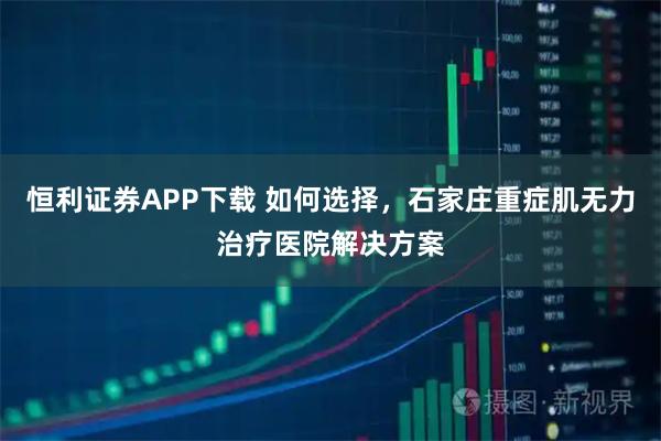 恒利证券APP下载 如何选择，石家庄重症肌无力治疗医院解决方案