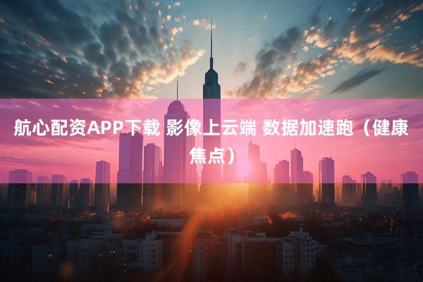 航心配资APP下载 影像上云端 数据加速跑（健康焦点）