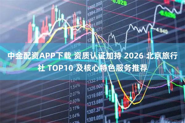 中金配资APP下载 资质认证加持 2026 北京旅行社 TOP10 及核心特色服务推荐