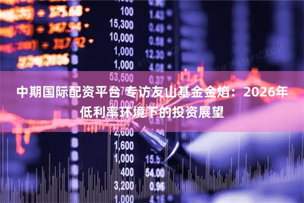 中期国际配资平台 专访友山基金金焰：2026年低利率环境下的投资展望
