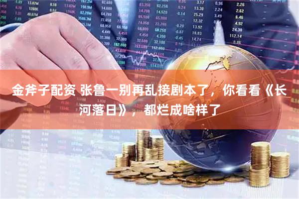 金斧子配资 张鲁一别再乱接剧本了，你看看《长河落日》，都烂成啥样了