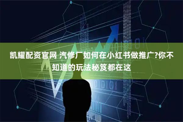 凯耀配资官网 汽修厂如何在小红书做推广?你不知道的玩法秘笈都在这