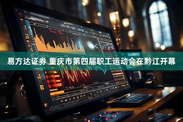 易方达证券 重庆市第四届职工运动会在黔江开幕