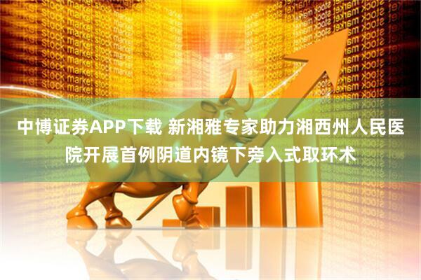 中博证券APP下载 新湘雅专家助力湘西州人民医院开展首例阴道内镜下旁入式取环术