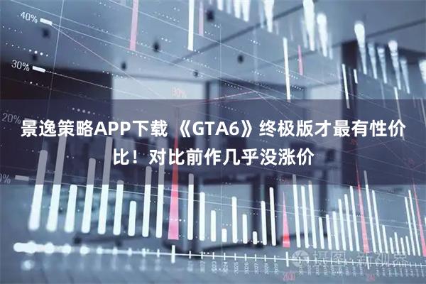 景逸策略APP下载 《GTA6》终极版才最有性价比！对比前作几乎没涨价