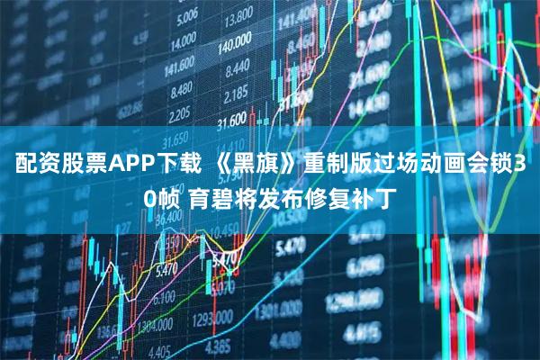 配资股票APP下载 《黑旗》重制版过场动画会锁30帧 育碧将发布修复补丁